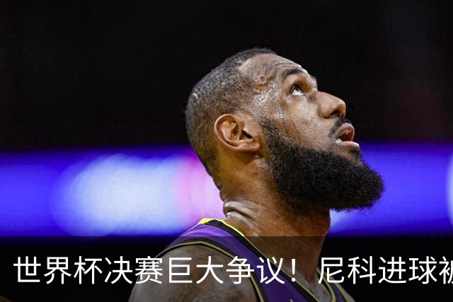 世界杯决赛巨大争议！尼科进球被吹，阿根廷又获益，名宿集体开炮