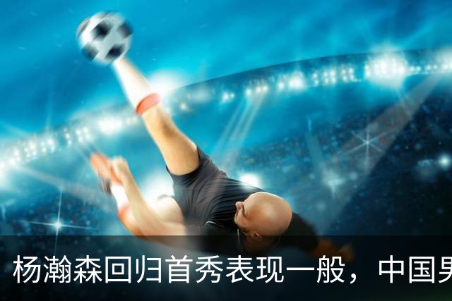 杨瀚森回归首秀表现一般，中国男篮险胜荷兰队