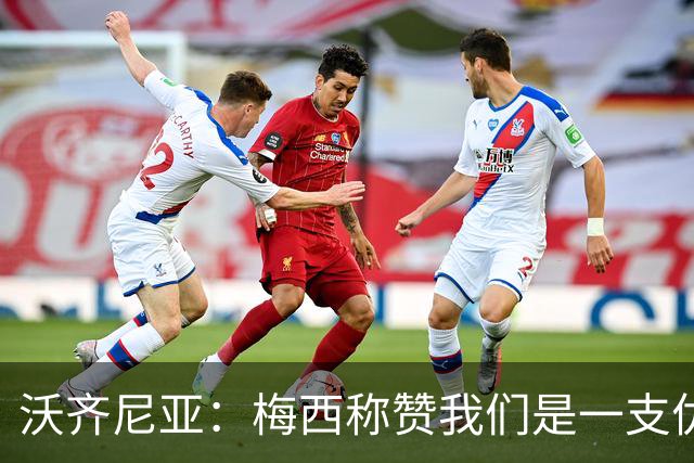 沃齐尼亚：梅西称赞我们是一支优秀的球队，我愿意去巴西踢球