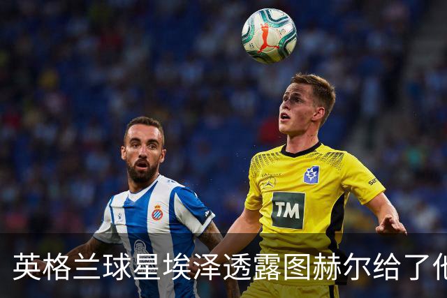 英格兰球星埃泽透露图赫尔给了他一番寄语，阿森纳表现激励梦想