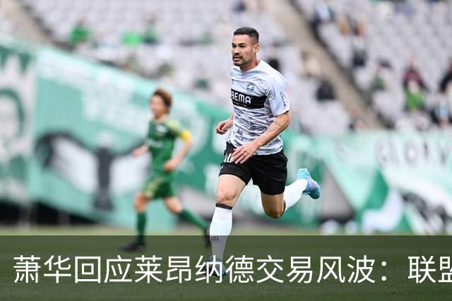 萧华回应莱昂纳德交易风波：联盟未叫停，调查今夏有望结束