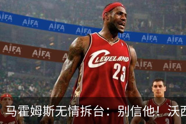 马霍姆斯无情拆台：别信他！沃西公开回怼我上场能砍30分